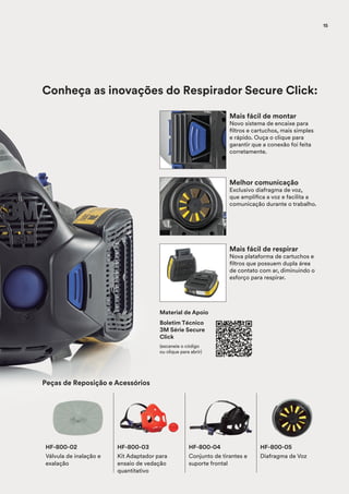 Mais fácil de montar
Novo sistema de encaixe para
filtros e cartuchos, mais simples
e rápido. Ouça o clique para
garantir que a conexão foi feita
corretamente.
Melhor comunicação
Exclusivo diafragma de voz,
que amplifica a voz e facilita a
comunicação durante o trabalho.
Mais fácil de respirar
Nova plataforma de cartuchos e
filtros que possuem dupla área
de contato com ar, diminuindo o
esforço para respirar.
HF-800-04
Conjunto de tirantes e
suporte frontal
HF-800-05
Diafragma de Voz
HF-800-03
Kit Adaptador para
ensaio de vedação
quantitativo
HF-800-02
Válvula de inalação e
exalação
Peças de Reposição e Acessórios
Conheça as inovações do Respirador Secure Click:
Material de Apoio
Boletim Técnico
3M Série Secure
Click
(escaneie o código
ou clique para abrir)
15
 