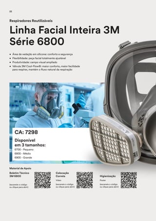 CA: 7298
Disponível
em 3 tamanhos:
6700 - Pequeno
6800 - Médio
6900 - Grande
• Área de vedação em silicone: conforto e segurança
• Flexibilidade: peça facial totalmente ajustável
• Produtividade: campo visual ampliado
• Válvula 3M Cool-Flow®: maior conforto, maior facilidade
para respirar, mantém o fluxo natural da respiração
Respiradores Reutilizáveis
Linha Facial Inteira 3M
Série 6800
Material de Apoio
Boletim Técnico
3M 6800
(escaneie o código
ou clique para abrir)
Colocação
Correta
Vídeo
(escaneie o código
ou clique para abrir)
Higienização
Poster
(escaneie o código
ou clique para abrir)
22
 