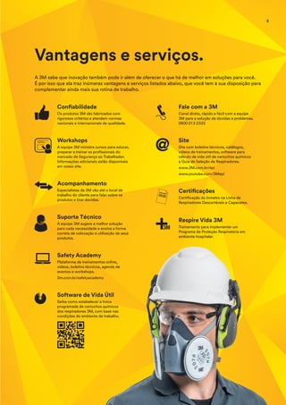 Vantagens e serviços.
A 3M sabe que inovação também pode ir além de oferecer o que há de melhor em soluções para você.
É por isso que ela traz inúmeras vantagens e serviços listados abaixo, que você tem à sua disposição para
complementar ainda mais sua rotina de trabalho.
Confiabilidade
Os produtos 3M são fabricados com
rigorosos critérios e atendem normas
nacionais e internacionais de qualidade.
Workshops
A equipe 3M ministra cursos para educar,
preparar e treinar os profissionais do
mercado de Segurança ao Trabalhador.
Informações adicionais estão disponíveis
em nosso site.
Acompanhamento
Especialistas da 3M vão até o local de
trabalho do cliente para falar sobre os
produtos e tirar dúvidas.
Suporte Técnico
A equipe 3M sugere a melhor solução
para cada necessidade e ensina a forma
correta de colocação e utilização de seus
produtos.
Software de Vida Útil
Saiba como estabelecer a troca
programada de cartuchos químicos
dos respiradores 3M, com base nas
condições do ambiente de trabalho.
Safety Academy
Plataforma de treinamentos online,
vídeos, boletins técnicos, agenda de
eventos e workshops.
3m.com.br/safetyacademy
Fale com a 3M
Canal direto, rápido e fácil com a equipe
3M para a solução de dúvidas e problemas.
0800 013 2333
Site
Site com boletins técnicos, catálogos,
vídeos de treinamentos, software para
cálculo de vida útil de cartuchos químicos
e Guia de Seleção de Respiradores.
www.3M.com.br/epi
www.youtube.com/3Mepi
Certificações
Certificação do Inmetro na Linha de
Respiradores Descartáveis e Capacetes.
Respire Vida 3M
Treinamento para implementar um
Programa de Proteção Respiratória em
ambiente hospitalar.
3
 