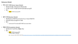 Relevance Model
• 벡터 공간 모델 (Vector Space Model)
• 쿼리와 문서를 고차원 공간의 벡터로 표현
• 두 벡터 사이의 거리를 계산하여 관련성을 Scoring 함
• 예시
• TF/IDF 기반의 Full-text 검색
• 불린 모델 (Boolean Model)
• 쿼리에 문서가 해당하는지 아닌지 (True or False) 만을 판단
• 관련성에 대한 Scoring을 하지 않음
• 예시
• Elasticsearch의 TermQuery를 이용한 Exact Value Match
• 확률 모델 (Probabilistic Model)
• 질의와 문서가 일치하는 확률을 계산
• 예시
• BM25 기반의 Full-text 검색
자세한 내용은 아래 참조
BM25 – Elasticsearch 5.0에서 검색하는 새로운 방법 https://popit.kr/bm25-elasticsearch-5-0%ec%97%90%ec%84%9c-%ea%b2%80%ec%83%89%ed%95%98%eb%8a%94-%ec%83%88%eb%a1%9c%ec%9a%b4-%eb%b0%a9%eb%b2%95/
 