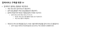 검색서비스 구축을 위한 TIP
• 검색하기 원하는 형태로 색인하라
• 색인 속도보다 검색 속도가 중요하다
• 검색 성능/품질이 색인 성능/품질보다 중요하다
• 검색이 목표이며 색인은 이를 달성하기 위한 수단이다
• 검색 서비스이지 색인 서비스가 아니다
• 하지만 색인 프로그램 개발에 더 많은 공수가 들어간다
• 색인 프로그램이 더 복잡하다
• 색인은 단 하나의 목표를 갖는다. 바로 사용자에게 제공할 검색 서비스의 품질이다
• 검색 기능을 구현하고자 할 때 필요한 모든 준비는 색인 과정에서 진행해야 한다
 