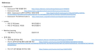 References
• Elasticsearch
• Elasticsearch 적용 및 활용 정리 https://www.slideshare.net/JunyiSong1/elasticsearch-45936425
• Elasticsearch Guide https://www.elastic.co/guide/en/elasticsearch/reference/current/index.html
• BM25 – Elasticsearch 5.0에서 검색하는 새로운 방법 https://popit.kr/bm25-elasticsearch-5-0%ec%97%90%ec%84%9c-
%ea%b2%80%ec%83%89%ed%95%98%eb%8a%94-%ec%83%88%eb%a1%9c%ec%9a%b4-%eb%b0%a9%eb%b2%95/
• Elasticsearch: The Definitive Guide 2.x https://www.elastic.co/guide/en/elasticsearch/guide/master/search.html
• Lucene
• 루씬 인 액션(2005) 에이콘 출판사
• 루씬 인 액션(2013) 개정판 에이콘 출판사
• Machine Learning
• 처음 배우는 머신러닝 한빛미디어
• 검색 성능
• 데이터팀 검색성능 측정 https://kmongteam.atlassian.net/wiki/spaces/DEV/pages/2135589348
• 무신사: 검색어 분석을 통한 상품 정렬 개선 https://medium.com/musinsa-tech/%EA%B2%80%EC%83%89%EC%96%B4-
%EB%B6%84%EC%84%9D%EC%9D%84-%ED%86%B5%ED%95%9C-%EC%83%81%ED%92%88-%EC%A0%95%EB%A0%AC-%EA%B0%9C%EC%84%A0-
b92ded2923c3
• 무신사가 검색 품질을 관리하는 방법 https://medium.com/musinsa-tech/map-416b5f143943
 