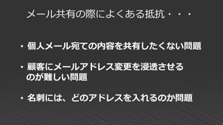 メール共有の際によくある抵抗・・・
• 個人メール宛ての内容を共有したくない問題
• 顧客にメールアドレス変更を浸透させる
のが難しい問題
• 名刺には、どのアドレスを入れるのか問題
 