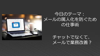 今日のテーマ：
メールの属人化を防ぐため
の仕事術
チャットでなくて、
メールで業務改善？
 