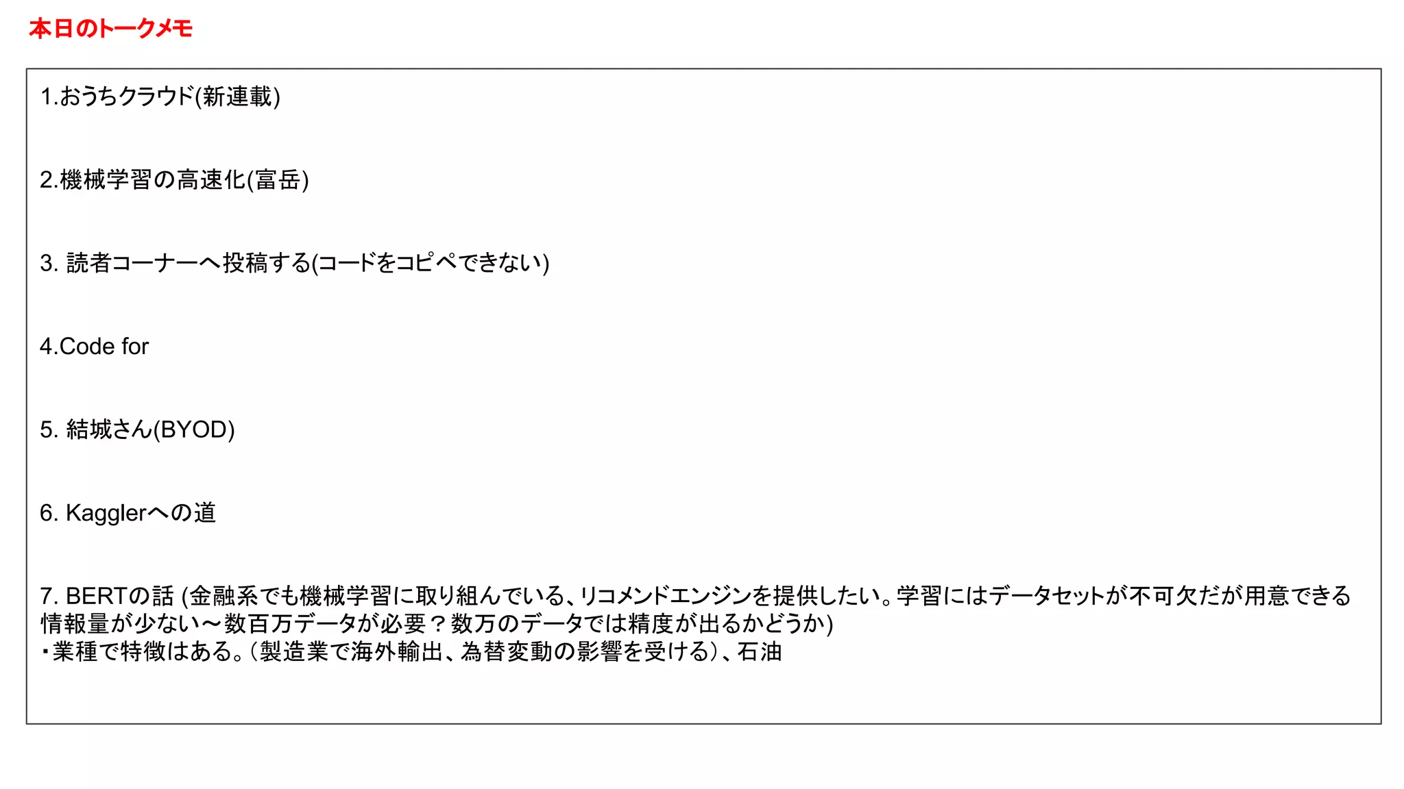 本日のトークメモ
1.おうちクラウド(新連載)
2.機械学習の高速化(富岳)
3. 読者コーナーへ投稿する(コードをコピペできない)
4.Code for
5. 結城さん(BYOD)
6. Kagglerへの道
7. BERTの話 (金融系でも機械学習に取り組んでいる、リコメンドエンジンを提供したい。学習にはデータセットが不可欠だが用意できる
情報量が少ない〜数百万データが必要？数万のデータでは精度が出るかどうか)
・業種で特徴はある。（製造業で海外輸出、為替変動の影響を受ける）、石油
 
