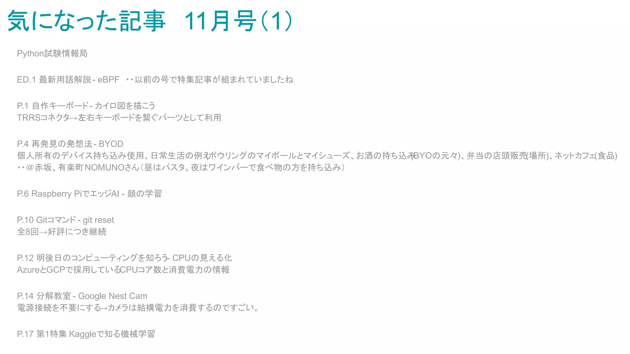 気になった記事　11月号（1）
Python試験情報局
ED.1 最新用語解説- eBPF　・・以前の号で特集記事が組まれていましたね
P.1 自作キーボード- カイロ図を描こう
TRRSコネクタ→左右キーボードを繋ぐパーツとして利用
P.4 再発見の発想法- BYOD
個人所有のデバイス持ち込み使用、日常生活の例え
(ボウリングのマイボールとマイシューズ、お酒の持ち込み
(BYOの元々)、弁当の店頭販売(場所)、ネットカフェ(食品)　
・・＠赤坂、有楽町NOMUNOさん（昼はパスタ。夜はワインバーで食べ物の方を持ち込み）
P.6 Raspberry PiでエッジAI - 顔の学習
P.10 Gitコマンド - git reset
全8回→好評につき継続
P.12 明後日のコンピューティングを知ろう- CPUの見える化
AzureとGCPで採用しているCPUコア数と消費電力の情報
P.14 分解教室 - Google Nest Cam
電源接続を不要にする
→カメラは結構電力を消費するのですごい。
P.17 第1特集 Kaggleで知る機械学習
 