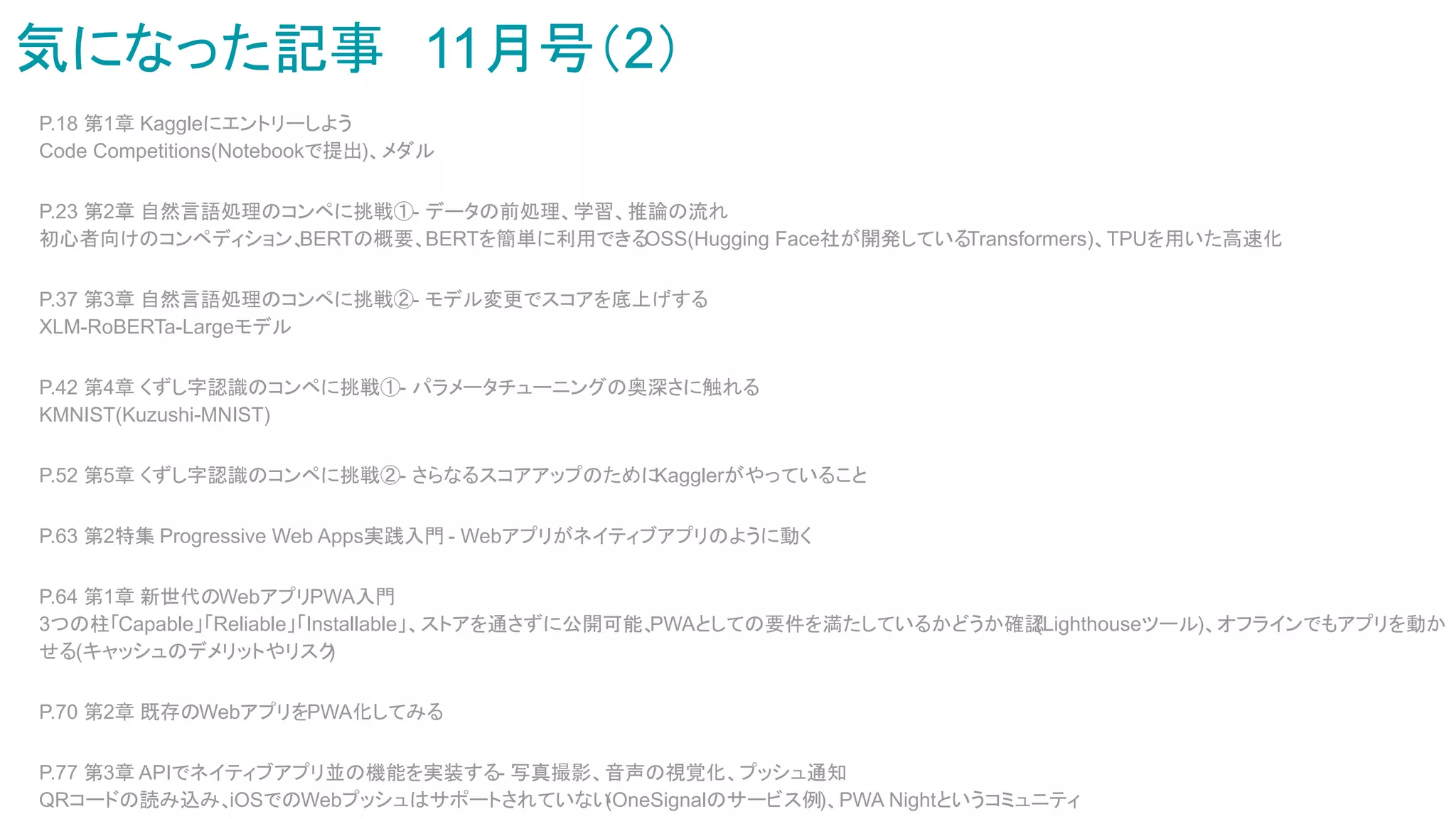 気になった記事　11月号（2）
P.18 第1章 Kaggleにエントリーしよう
Code Competitions(Notebookで提出)、メダル
P.23 第2章 自然言語処理のコンペに挑戦①- データの前処理、学習、推論の流れ
初心者向けのコンペディション、
BERTの概要、BERTを簡単に利用できる
OSS(Hugging Face社が開発しているTransformers)、TPUを用いた高速化
P.37 第3章 自然言語処理のコンペに挑戦②- モデル変更でスコアを底上げする
XLM-RoBERTa-Largeモデル
P.42 第4章 くずし字認識のコンペに挑戦①- パラメータチューニングの奥深さに触れる
KMNIST(Kuzushi-MNIST)
P.52 第5章 くずし字認識のコンペに挑戦②- さらなるスコアアップのために
Kagglerがやっていること
P.63 第2特集 Progressive Web Apps実践入門 - Webアプリがネイティブアプリのように動く
P.64 第1章 新世代のWebアプリPWA入門
3つの柱「Capable」「Reliable」「Installable」、ストアを通さずに公開可能、
PWAとしての要件を満たしているかどうか確認
(Lighthouseツール)、オフラインでもアプリを動か
せる(キャッシュのデメリットやリスク
)
P.70 第2章 既存のWebアプリをPWA化してみる
P.77 第3章 APIでネイティブアプリ並の機能を実装する- 写真撮影、音声の視覚化、プッシュ通知
QRコードの読み込み、
iOSでのWebプッシュはサポートされていない
(OneSignalのサービス例)、PWA Nightというコミュニティ
 