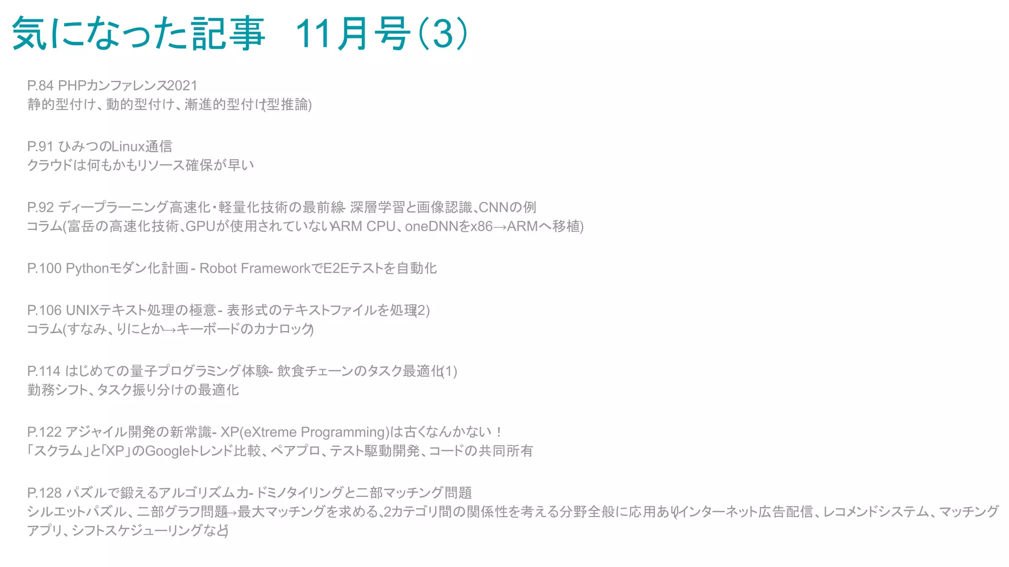 気になった記事　11月号（3）
P.84 PHPカンファレンス2021
静的型付け、動的型付け、漸進的型付け
(型推論)
P.91 ひみつのLinux通信
クラウドは何もかもリソース確保が早い
P.92 ディープラーニング高速化・軽量化技術の最前線
- 深層学習と画像認識、
CNNの例
コラム(富岳の高速化技術、
GPUが使用されていない
ARM CPU、oneDNNをx86→ARMへ移植)
P.100 Pythonモダン化計画- Robot FrameworkでE2Eテストを自動化
P.106 UNIXテキスト処理の極意- 表形式のテキストファイルを処理
(2)
コラム(すなみ、りにとか→キーボードのカナロック
)
P.114 はじめての量子プログラミング体験- 飲食チェーンのタスク最適化
(1)
勤務シフト、タスク振り分けの最適化
P.122 アジャイル開発の新常識- XP(eXtreme Programming)は古くなんかない！
「スクラム」と「XP」のGoogleトレンド比較、ペアプロ、テスト駆動開発、コードの共同所有
P.128 パズルで鍛えるアルゴリズム力- ドミノタイリングと二部マッチング問題
シルエットパズル、二部グラフ問題
→最大マッチングを求める、
2カテゴリ間の関係性を考える分野全般に応用あり
(インターネット広告配信、レコメンドシステム、マッチング
アプリ、シフトスケジューリングなど
)
 