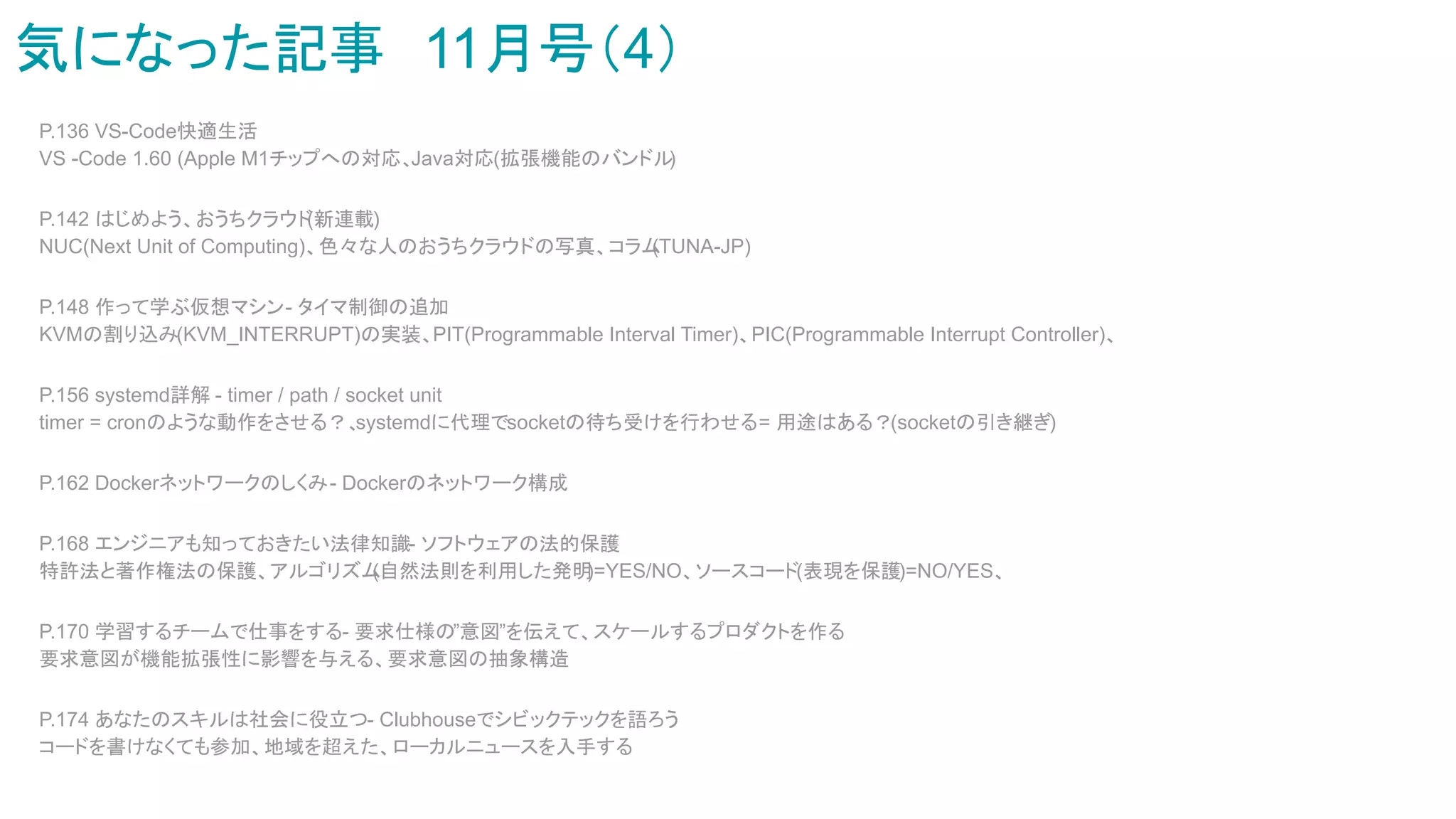 気になった記事　11月号（4）
P.136 VS-Code快適生活
VS -Code 1.60 (Apple M1チップへの対応、Java対応(拡張機能のバンドル
)
P.142 はじめよう、おうちクラウド
(新連載)
NUC(Next Unit of Computing)、色々な人のおうちクラウドの写真、コラム
(TUNA-JP)
P.148 作って学ぶ仮想マシン- タイマ制御の追加
KVMの割り込み(KVM_INTERRUPT)の実装、PIT(Programmable Interval Timer)、PIC(Programmable Interrupt Controller)、
P.156 systemd詳解 - timer / path / socket unit
timer = cronのような動作をさせる？、
systemdに代理でsocketの待ち受けを行わせる= 用途はある？(socketの引き継ぎ)
P.162 Dockerネットワークのしくみ- Dockerのネットワーク構成
P.168 エンジニアも知っておきたい法律知識- ソフトウェアの法的保護
特許法と著作権法の保護、アルゴリズム
(自然法則を利用した発明
)=YES/NO、ソースコード(表現を保護)=NO/YES、
P.170 学習するチームで仕事をする- 要求仕様の”意図”を伝えて、スケールするプロダクトを作る
要求意図が機能拡張性に影響を与える、要求意図の抽象構造
P.174 あなたのスキルは社会に役立つ- Clubhouseでシビックテックを語ろう
コードを書けなくても参加、地域を超えた、ローカルニュースを入手する
 