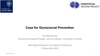Case for Gonococcal Prevention
Cal MacLennan
Gonococcal Vaccine Project, Jenner Institute, University of Oxford
Meningitis Research Foundation Conference
2 November 2021
1
2 November 2021
 