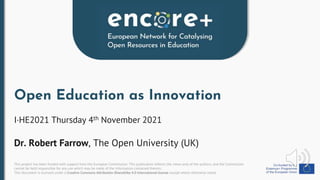 This project has been funded with support from the European Commission. This publication reflects the views only of the authors, and the Commission
cannot be held responsible for any use which may be made of the information contained therein.
This document is licensed under a Creative Commons Attribution-ShareAlike 4.0 International license except where otherwise noted.
Open Education as Innovation
I·HE2021 Thursday 4th November 2021
Dr. Robert Farrow, The Open University (UK)
 