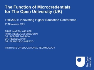 The Function of Microcredentials
for The Open University (UK)
PROF. MARTIN WELLER
PROF. REBECCA FERGUSON
DR. ROBERT FARROW
DR. REBECCA PITT
DR. FRANCISCO INIESTO
INSTITUTE OF EDUCATIONAL TECHNOLOGY
I·HE2021: Innovating Higher Education Conference
4th November 2021
 