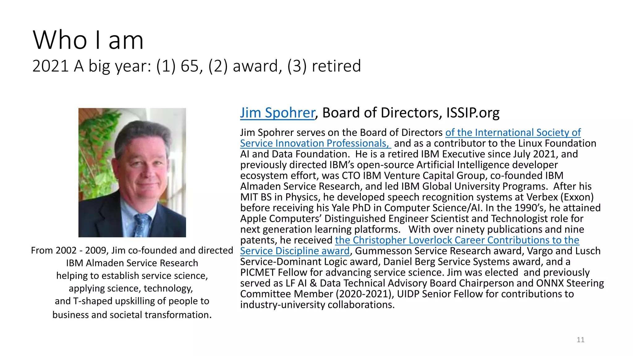 Jim Spohrer, Board of Directors, ISSIP.org
Jim Spohrer serves on the Board of Directors of the International Society of
Service Innovation Professionals, and as a contributor to the Linux Foundation
AI and Data Foundation. He is a retired IBM Executive since July 2021, and
previously directed IBM’s open-source Artificial Intelligence developer
ecosystem effort, was CTO IBM Venture Capital Group, co-founded IBM
Almaden Service Research, and led IBM Global University Programs. After his
MIT BS in Physics, he developed speech recognition systems at Verbex (Exxon)
before receiving his Yale PhD in Computer Science/AI. In the 1990’s, he attained
Apple Computers’ Distinguished Engineer Scientist and Technologist role for
next generation learning platforms. With over ninety publications and nine
patents, he received the Christopher Loverlock Career Contributions to the
Service Discipline award, Gummesson Service Research award, Vargo and Lusch
Service-Dominant Logic award, Daniel Berg Service Systems award, and a
PICMET Fellow for advancing service science. Jim was elected and previously
served as LF AI & Data Technical Advisory Board Chairperson and ONNX Steering
Committee Member (2020-2021), UIDP Senior Fellow for contributions to
industry-university collaborations.
11
From 2002 - 2009, Jim co-founded and directed
IBM Almaden Service Research
helping to establish service science,
applying science, technology,
and T-shaped upskilling of people to
business and societal transformation.
Who I am
2021 A big year: (1) 65, (2) award, (3) retired
 