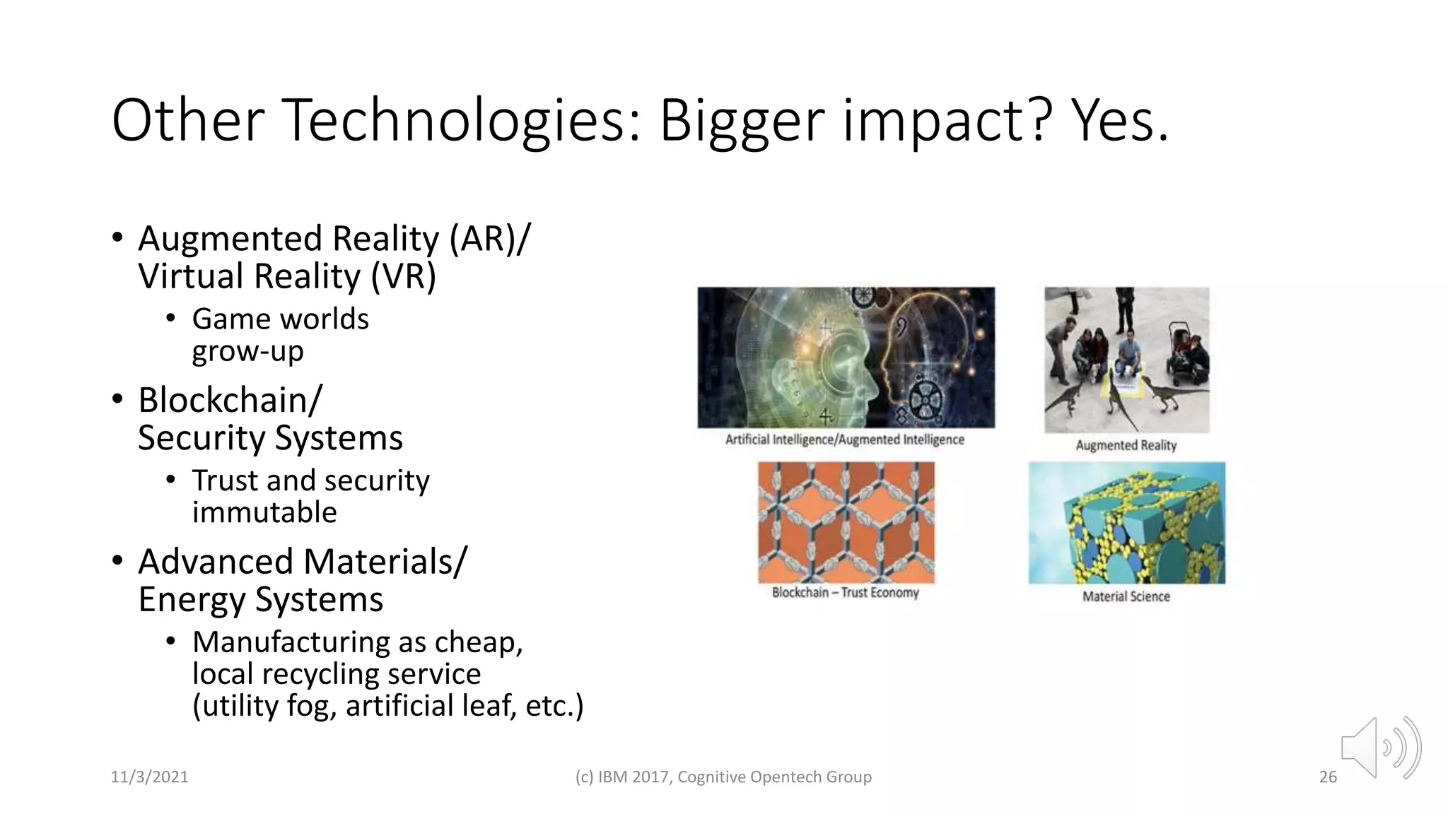 Other Technologies: Bigger impact? Yes.
• Augmented Reality (AR)/
Virtual Reality (VR)
• Game worlds
grow-up
• Blockchain/
Security Systems
• Trust and security
immutable
• Advanced Materials/
Energy Systems
• Manufacturing as cheap,
local recycling service
(utility fog, artificial leaf, etc.)
11/3/2021 (c) IBM 2017, Cognitive Opentech Group 26
 