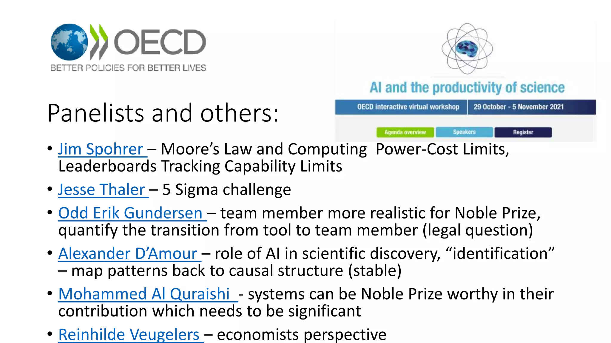 Panelists and others:
• Jim Spohrer – Moore’s Law and Computing Power-Cost Limits,
Leaderboards Tracking Capability Limits
• Jesse Thaler – 5 Sigma challenge
• Odd Erik Gundersen – team member more realistic for Noble Prize,
quantify the transition from tool to team member (legal question)
• Alexander D’Amour – role of AI in scientific discovery, “identification”
– map patterns back to causal structure (stable)
• Mohammed Al Quraishi - systems can be Noble Prize worthy in their
contribution which needs to be significant
• Reinhilde Veugelers – economists perspective
 