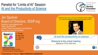 Panelist for “Limits of AI” Session
AI and the Productivity of Science
Jim Spohrer
Board of Directors, ISSIP.org
Questions: spohrer@gmail.com
Twitter: @JimSpohrer
LinkedIn: https://www.linkedin.com/in/spohrer/
Slack: https://slack.lfai.foundation
Presentations on line at: https://slideshare.net/spohrer
Thanks to Alistair Nolan (OECD) for inviting me to be a panelist
for “Limits of AI” Session on Wednesday November 3, 2021.
Highly recommend:
Humankind: A Hopeful History
By Dutch Historian, Rutger Bregman
<- Thanks
To Ray Fisk
For suggesting
this book
 