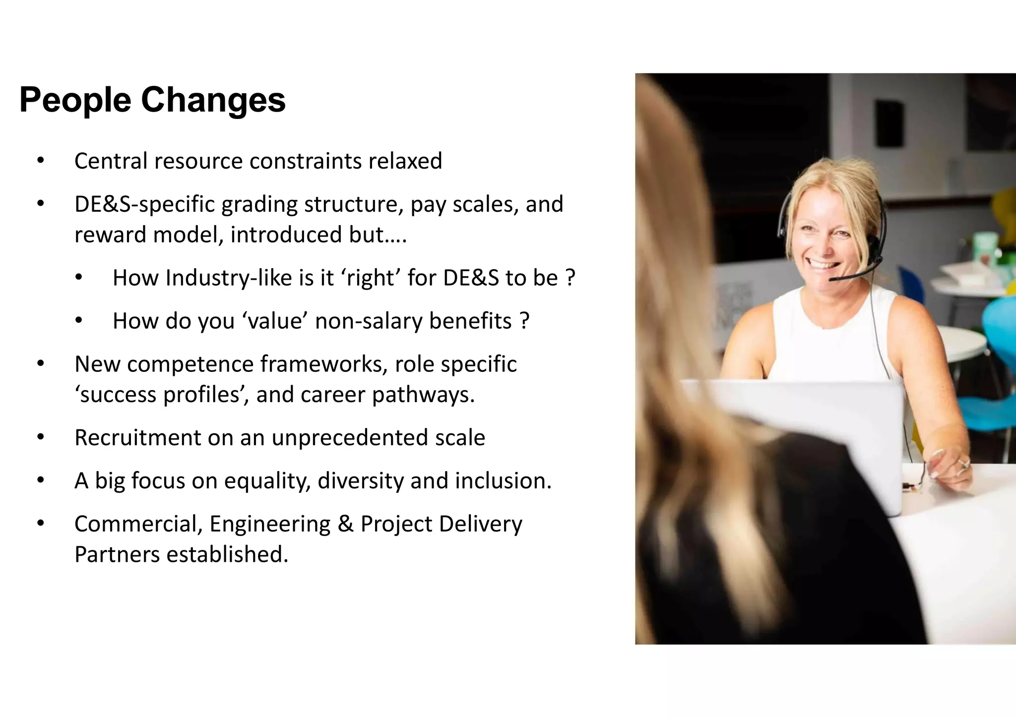 People Changes
• Central resource constraints relaxed
• DE&S-specific grading structure, pay scales, and
reward model, introduced but….
• How Industry-like is it ‘right’ for DE&S to be ?
• How do you ‘value’ non-salary benefits ?
• New competence frameworks, role specific
‘success profiles’, and career pathways.
• Recruitment on an unprecedented scale
• A big focus on equality, diversity and inclusion.
• Commercial, Engineering & Project Delivery
Partners established.
 