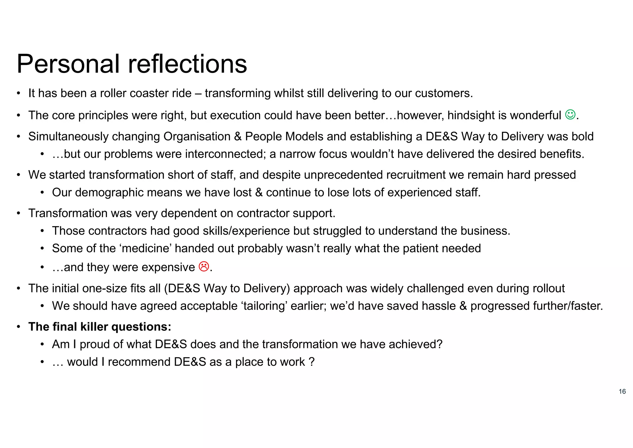 16
Personal reflections
• It has been a roller coaster ride – transforming whilst still delivering to our customers.
• The core principles were right, but execution could have been better…however, hindsight is wonderful .
• Simultaneously changing Organisation & People Models and establishing a DE&S Way to Delivery was bold
• …but our problems were interconnected; a narrow focus wouldn’t have delivered the desired benefits.
• We started transformation short of staff, and despite unprecedented recruitment we remain hard pressed
• Our demographic means we have lost & continue to lose lots of experienced staff.
• Transformation was very dependent on contractor support.
• Those contractors had good skills/experience but struggled to understand the business.
• Some of the ‘medicine’ handed out probably wasn’t really what the patient needed
• …and they were expensive .
• The initial one-size fits all (DE&S Way to Delivery) approach was widely challenged even during rollout
• We should have agreed acceptable ‘tailoring’ earlier; we’d have saved hassle & progressed further/faster.
• The final killer questions:
• Am I proud of what DE&S does and the transformation we have achieved?
• … would I recommend DE&S as a place to work ?
 