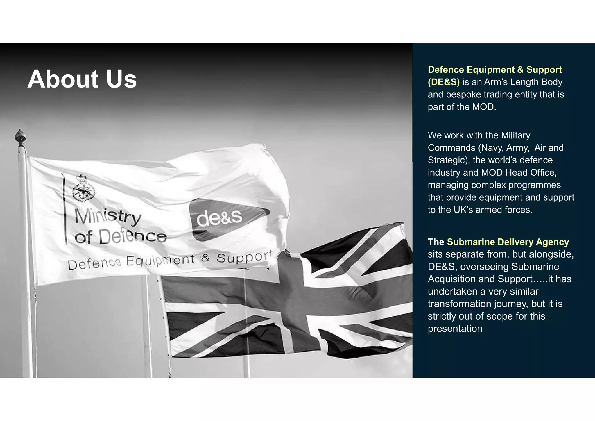 3
About Us
Defence Equipment & Support
(DE&S) is an Arm’s Length Body
and bespoke trading entity that is
part of the MOD.
We work with the Military
Commands (Navy, Army, Air and
Strategic), the world’s defence
industry and MOD Head Office,
managing complex programmes
that provide equipment and support
to the UK’s armed forces.
The Submarine Delivery Agency
sits separate from, but alongside,
DE&S, overseeing Submarine
Acquisition and Support…..it has
undertaken a very similar
transformation journey, but it is
strictly out of scope for this
presentation
 