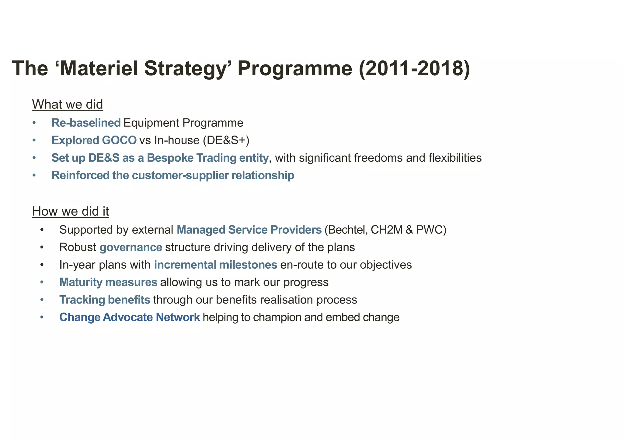 8
The ‘Materiel Strategy’ Programme (2011-2018)
What we did
• Re-baselined Equipment Programme
• Explored GOCO vs In-house (DE&S+)
• Set up DE&S as a Bespoke Trading entity, with significant freedoms and flexibilities
• Reinforced the customer-supplier relationship
How we did it
• Supported by external Managed Service Providers (Bechtel, CH2M & PWC)
• Robust governance structure driving delivery of the plans
• In-year plans with incremental milestones en-route to our objectives
• Maturity measures allowing us to mark our progress
• Tracking benefits through our benefits realisation process
• Change Advocate Network helping to champion and embed change
 