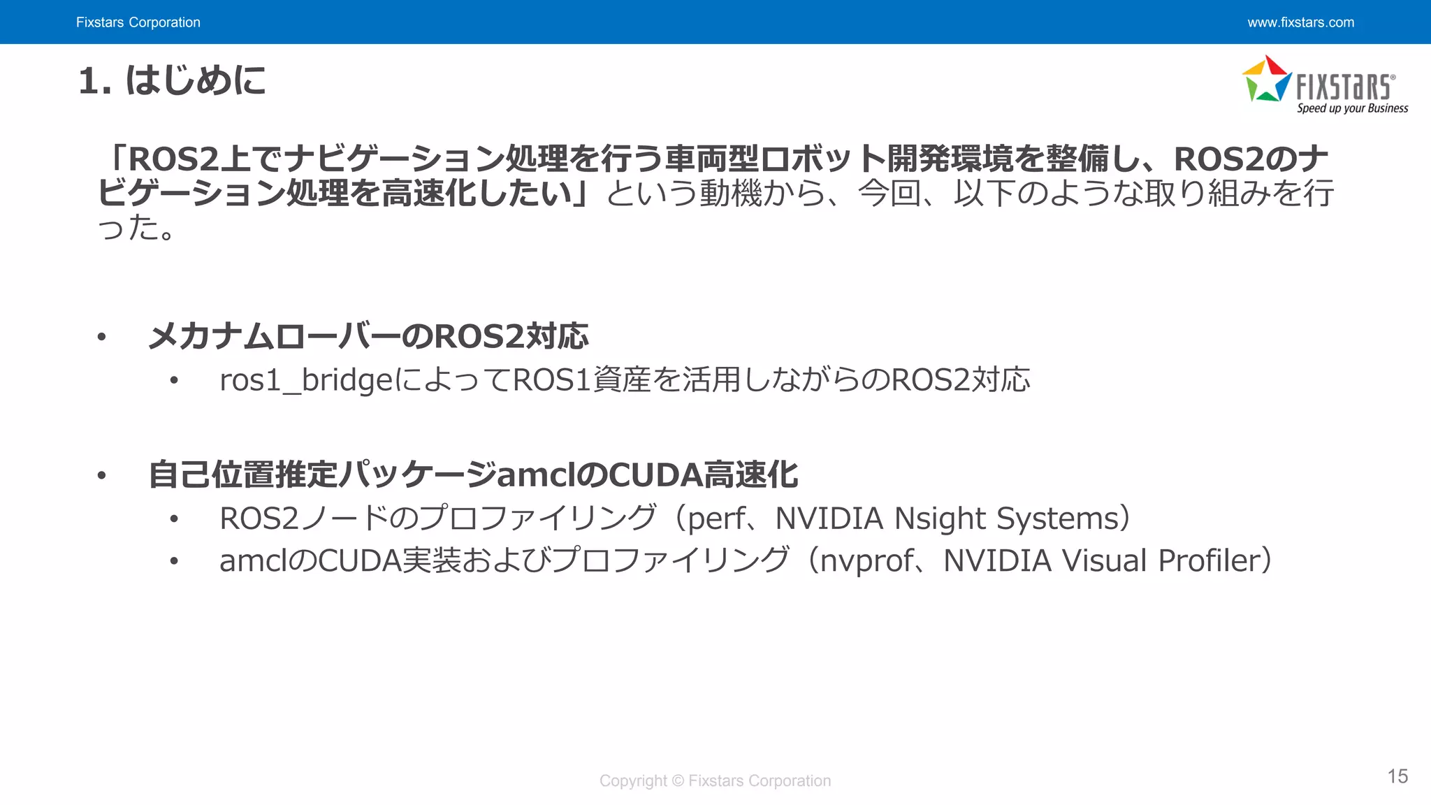 Fixstars Corporation www.fixstars.com
Copyright © Fixstars Corporation
1. はじめに
「ROS2上でナビゲーション処理を行う車両型ロボット開発環境を整備し、ROS2のナ
ビゲーション処理を高速化したい」という動機から、今回、以下のような取り組みを行
った。
• メカナムローバーのROS2対応
• ros1_bridgeによってROS1資産を活用しながらのROS2対応
• 自己位置推定パッケージamclのCUDA高速化
• ROS2ノードのプロファイリング（perf、NVIDIA Nsight Systems）
• amclのCUDA実装およびプロファイリング（nvprof、NVIDIA Visual Profiler）
15
 