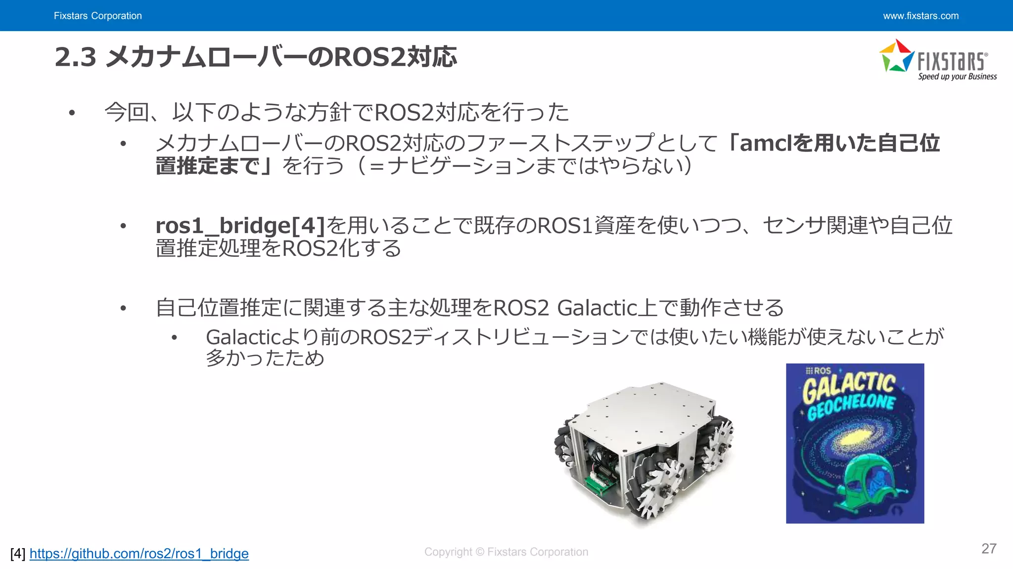 Fixstars Corporation www.fixstars.com
Copyright © Fixstars Corporation
2.3 メカナムローバーのROS2対応
• 今回、以下のような方針でROS2対応を行った
• メカナムローバーのROS2対応のファーストステップとして「amclを用いた自己位
置推定まで」を行う（＝ナビゲーションまではやらない）
• ros1_bridge[4]を用いることで既存のROS1資産を使いつつ、センサ関連や自己位
置推定処理をROS2化する
• 自己位置推定に関連する主な処理をROS2 Galactic上で動作させる
• Galacticより前のROS2ディストリビューションでは使いたい機能が使えないことが
多かったため
27
[4] https://github.com/ros2/ros1_bridge
 