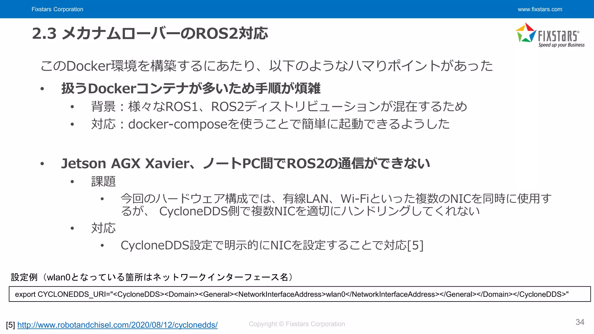 Fixstars Corporation www.fixstars.com
Copyright © Fixstars Corporation
2.3 メカナムローバーのROS2対応
このDocker環境を構築するにあたり、以下のようなハマりポイントがあった
• 扱うDockerコンテナが多いため手順が煩雑
• 背景：様々なROS1、ROS2ディストリビューションが混在するため
• 対応：docker-composeを使うことで簡単に起動できるようした
• Jetson AGX Xavier、ノートPC間でROS2の通信ができない
• 課題
• 今回のハードウェア構成では、有線LAN、Wi-Fiといった複数のNICを同時に使用す
るが、 CycloneDDS側で複数NICを適切にハンドリングしてくれない
• 対応
• CycloneDDS設定で明示的にNICを設定することで対応[5]
34
[5] http://www.robotandchisel.com/2020/08/12/cyclonedds/
export CYCLONEDDS_URI="<CycloneDDS><Domain><General><NetworkInterfaceAddress>wlan0</NetworkInterfaceAddress></General></Domain></CycloneDDS>"
設定例（wlan0となっている箇所はネットワークインターフェース名）
 