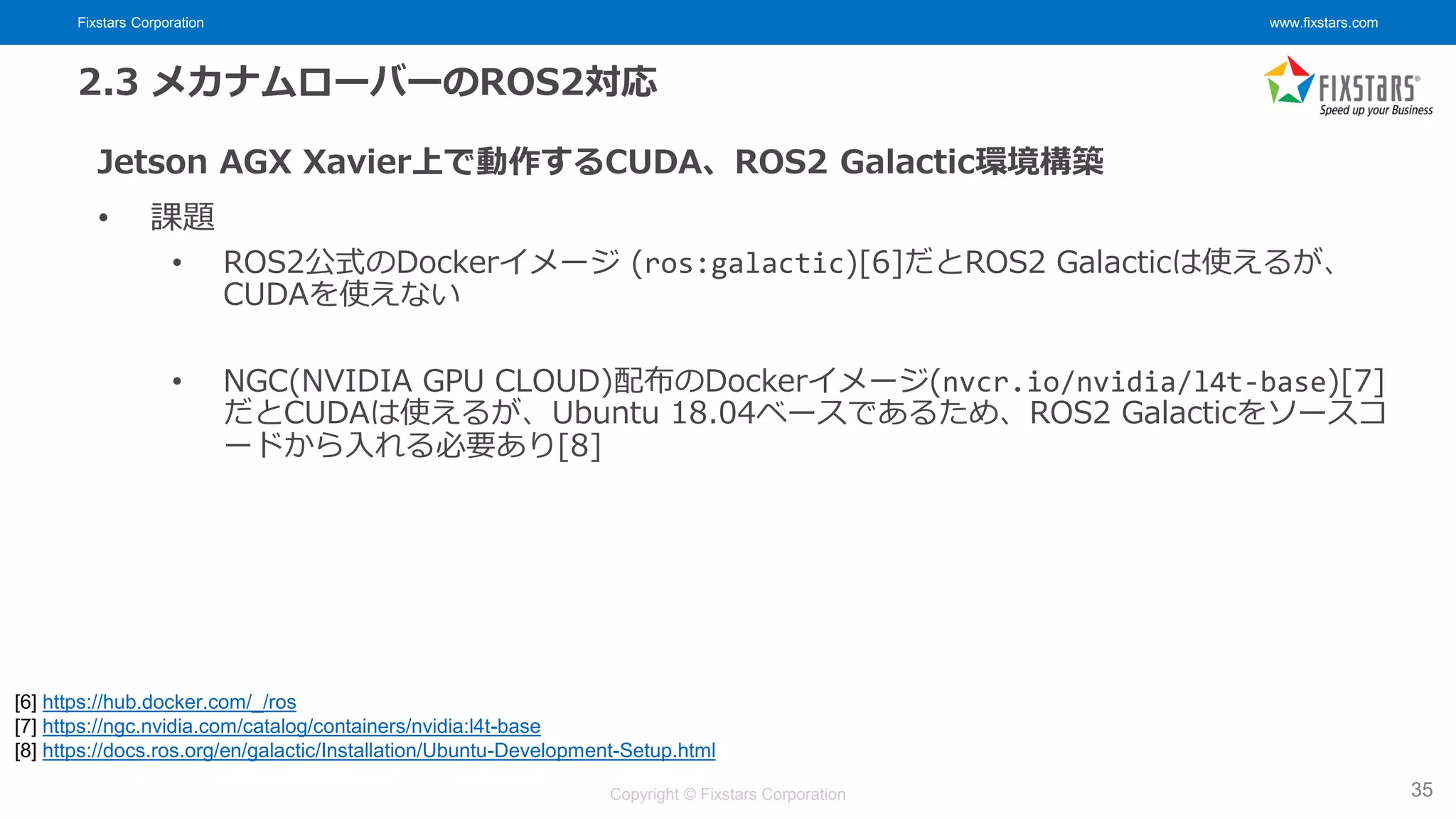 Fixstars Corporation www.fixstars.com
Copyright © Fixstars Corporation
2.3 メカナムローバーのROS2対応
Jetson AGX Xavier上で動作するCUDA、ROS2 Galactic環境構築
• 課題
• ROS2公式のDockerイメージ (ros:galactic)[6]だとROS2 Galacticは使えるが、
CUDAを使えない
• NGC(NVIDIA GPU CLOUD)配布のDockerイメージ(nvcr.io/nvidia/l4t-base)[7]
だとCUDAは使えるが、Ubuntu 18.04ベースであるため、ROS2 Galacticをソースコ
ードから入れる必要あり[8]
35
[6] https://hub.docker.com/_/ros
[7] https://ngc.nvidia.com/catalog/containers/nvidia:l4t-base
[8] https://docs.ros.org/en/galactic/Installation/Ubuntu-Development-Setup.html
 
