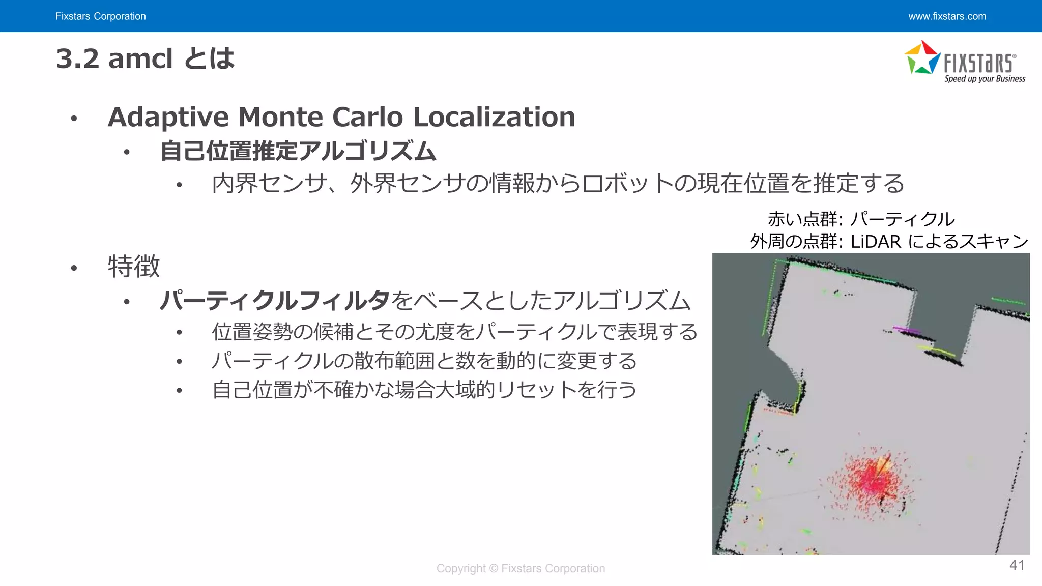 Fixstars Corporation www.fixstars.com
Copyright © Fixstars Corporation
3.2 amcl とは
• Adaptive Monte Carlo Localization
• 自己位置推定アルゴリズム
• 内界センサ、外界センサの情報からロボットの現在位置を推定する
• 特徴
• パーティクルフィルタをベースとしたアルゴリズム
• 位置姿勢の候補とその尤度をパーティクルで表現する
• パーティクルの散布範囲と数を動的に変更する
• 自己位置が不確かな場合大域的リセットを行う
41
赤い点群: パーティクル
外周の点群: LiDAR によるスキャン
 