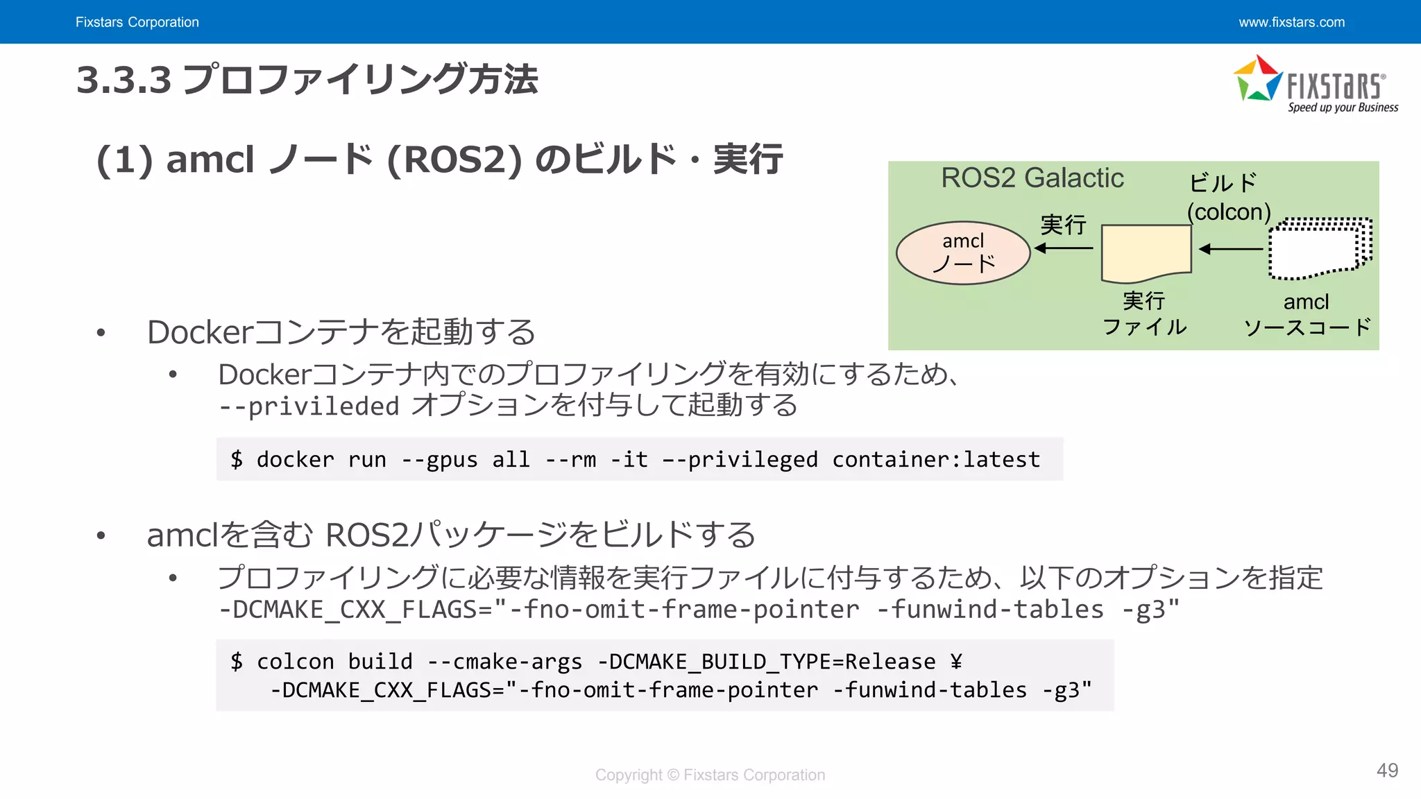 Fixstars Corporation www.fixstars.com
Copyright © Fixstars Corporation
3.3.3 プロファイリング方法
(1) amcl ノード (ROS2) のビルド・実行
• Dockerコンテナを起動する
• Dockerコンテナ内でのプロファイリングを有効にするため、
--privileded オプションを付与して起動する
• amclを含む ROS2パッケージをビルドする
• プロファイリングに必要な情報を実行ファイルに付与するため、以下のオプションを指定
-DCMAKE_CXX_FLAGS="-fno-omit-frame-pointer -funwind-tables -g3"
49
$ docker run --gpus all --rm -it –-privileged container:latest
$ colcon build --cmake-args -DCMAKE_BUILD_TYPE=Release ¥
-DCMAKE_CXX_FLAGS="-fno-omit-frame-pointer -funwind-tables -g3"
ビルド
(colcon)
amcl
ノード
実行
amcl
ソースコード
実行
ファイル
ROS2 Galactic
 