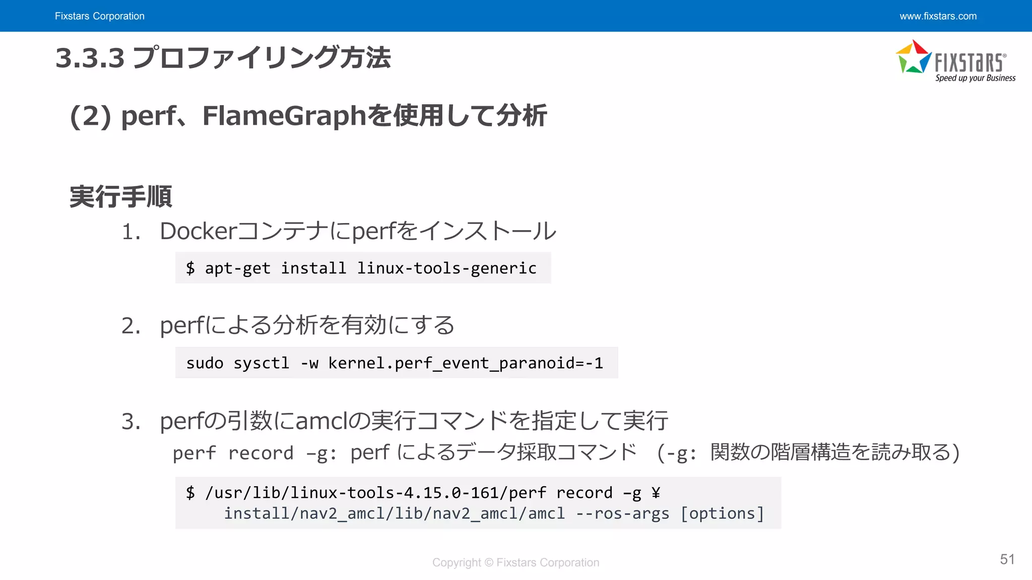 Fixstars Corporation www.fixstars.com
Copyright © Fixstars Corporation
3.3.3 プロファイリング方法
(2) perf、FlameGraphを使用して分析
実行手順
1. Dockerコンテナにperfをインストール
2. perfによる分析を有効にする
3. perfの引数にamclの実行コマンドを指定して実行
perf record –g: perf によるデータ採取コマンド (-g: 関数の階層構造を読み取る)
51
$ apt-get install linux-tools-generic
$ /usr/lib/linux-tools-4.15.0-161/perf record –g ¥
install/nav2_amcl/lib/nav2_amcl/amcl --ros-args [options]
sudo sysctl -w kernel.perf_event_paranoid=-1
 