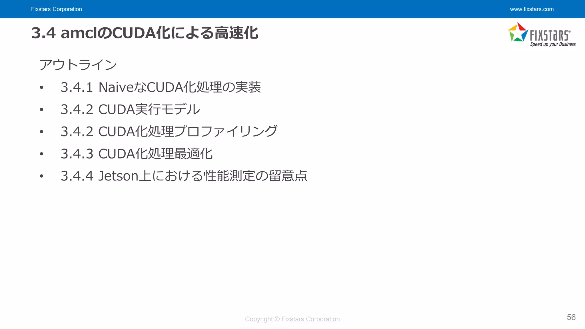 Fixstars Corporation www.fixstars.com
Copyright © Fixstars Corporation
3.4 amclのCUDA化による高速化
アウトライン
• 3.4.1 NaiveなCUDA化処理の実装
• 3.4.2 CUDA実行モデル
• 3.4.2 CUDA化処理プロファイリング
• 3.4.3 CUDA化処理最適化
• 3.4.4 Jetson上における性能測定の留意点
56
 
