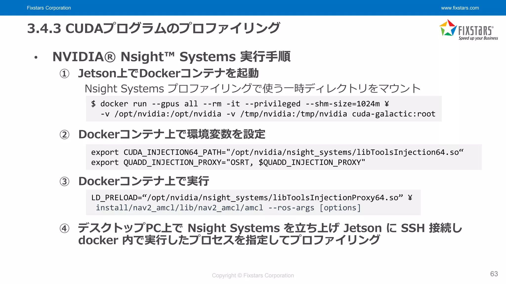 Fixstars Corporation www.fixstars.com
Copyright © Fixstars Corporation
3.4.3 CUDAプログラムのプロファイリング
• NVIDIA® Nsight™ Systems 実行手順
① Jetson上でDockerコンテナを起動
Nsight Systems プロファイリングで使う一時ディレクトリをマウント
② Dockerコンテナ上で環境変数を設定
③ Dockerコンテナ上で実行
④ デスクトップPC上で Nsight Systems を立ち上げ Jetson に SSH 接続し
docker 内で実行したプロセスを指定してプロファイリング
63
$ docker run --gpus all --rm -it --privileged --shm-size=1024m ¥
-v /opt/nvidia:/opt/nvidia -v /tmp/nvidia:/tmp/nvidia cuda-galactic:root
LD_PRELOAD=“/opt/nvidia/nsight_systems/libToolsInjectionProxy64.so” ¥
install/nav2_amcl/lib/nav2_amcl/amcl --ros-args [options]
export CUDA_INJECTION64_PATH="/opt/nvidia/nsight_systems/libToolsInjection64.so“
export QUADD_INJECTION_PROXY="OSRT, $QUADD_INJECTION_PROXY"
 