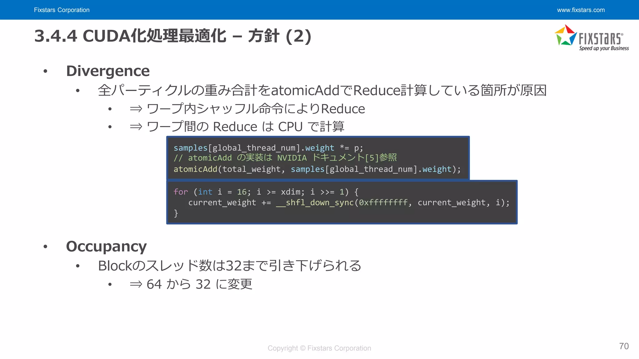 Fixstars Corporation www.fixstars.com
Copyright © Fixstars Corporation
3.4.4 CUDA化処理最適化 – 方針 (2)
• Divergence
• 全パーティクルの重み合計をatomicAddでReduce計算している箇所が原因
• ⇒ ワープ内シャッフル命令によりReduce
• ⇒ ワープ間の Reduce は CPU で計算
• Occupancy
• Blockのスレッド数は32まで引き下げられる
• ⇒ 64 から 32 に変更
70
samples[global_thread_num].weight *= p;
// atomicAdd の実装は NVIDIA ドキュメント[5]参照
atomicAdd(total_weight, samples[global_thread_num].weight);
for (int i = 16; i >= xdim; i >>= 1) {
current_weight += __shfl_down_sync(0xffffffff, current_weight, i);
}
 