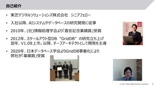 2
© 2021 Toshiba Digital Solutions Corporation
自己紹介
• 東芝デジタルソリューションズ株式会社 シニアフェロー
• 入社以降、AIシステムやデータベースの研究開発に従事
• 2010年、(社)情報処理学会より「喜安記念業績賞」受賞
• 2012年、スケールアウト型DB “GridDB” の研究立ち上げ
翌年、V1.0を上市。以降、チーフアーキテクトとして開発を主導
• 2020年、日本データベース学会よりGridDB事業化により
弊社が「業績賞」受賞
 