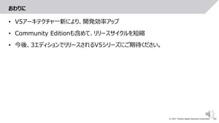 51
© 2021 Toshiba Digital Solutions Corporation
おわりに
• V5アーキテクチャ一新により、開発効率アップ
• Community Editionも含めて、リリースサイクルを短縮
• 今後、3エディションでリリースされるV5シリーズにご期待ください。
 