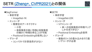 !<BC5(DE":#FG5HI1CJKJL)との関係
nC!EP
• 事前学習
• _2+,$L$HG>>U
• エンコーダ
• O'Eエンコーダ
• 単一の低解像度の特徴マップ
しか生成できない
• <67'H'6"+:%!2Q$..'",を使用
• デコーダ
• 複数のW×Wの畳み込みを行う重
いデコーダが必要
nC$,D642$4
• 事前学習
• _2+,$L$HG@U
• エンコーダ
• 階層型のアーキテクチャ
• 小型
• 高解像度の粗い特徴と低解像度
の細かい特徴を得ることが可能
• <67'H'6"+:%!2Q$..'",を使用しない
• デコーダ
• コンパクトで計算負荷が少ない
 