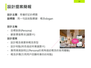 10
設計主題，易懂好記的標題
副標題，用一句話妝點關鍵，概念slogan
設計主軸
- 目標族群(Persona)
- 顧客價值需求(議題卡)
設計提案
- 設計概念摘要與概念原型
- 設計特點(特色描述呼應議題卡)
- 應用情境說明(以Persona的視角描述概念的使用體驗)
- 概念評價(引用用戶回饋呼應你的特點)
設計提案簡報
 