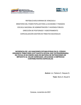 REPÚBLICA BOLIVARIANA DE VENEZUELA
MINISTERIO DEL PODER POPULAR PARA LA ECONOMIA Y FINANZAS
ESCUELA NACIONAL DE ADMINISTRACIÓN Y HACIENDA PÚBLICA
DIRECCIÓN DE POSTGRADO Y ADIESTRAMIENTO
ESPECIALIZACIÓN GESTIÓN EN TRIBUTOS NACIONALES
INCIDENCIA DE LAS SANCIONES ESTABLECIDAS EN EL CÓDIGO
ORGÁNICO TRIBUTARIO (COT GACETA OFICIAL 6507 EXTRAORDINARIA
DE FECHA 29 DE ENERO 2020) EN MATERIA DE RETENCIONES DE
IMPUESTO AL VALOR AGREGADO, APLICADAS A EMPRESAS
CONTRIBUYENTES ESPECIALES
Autora: Lic. Fabiana C. Sequea G.
Tutor: Boris A. Nouel G
Caracas, noviembre de 2021
 