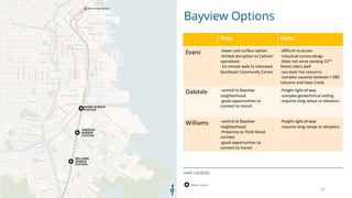 Bayview Options
MAP LEGEND
21
Pros Cons
Evans -lower cost surface option
-limited disruption to Caltrain
operations
-10-minute walk to relocated
Southeast Community Center
-difficult to access
-industrial surroundings
-Does not serve existing 22nd
Street riders well
-sea level rise concerns
-complex squeeze between I-280
columns and Islais Creek
Oakdale -central to Bayview
neighborhood
-good opportunities to
connect to transit
-freight right-of-way
-complex geotechnical setting
-requires long ramps or elevators
Williams -central to Bayview
neighborhood
-Proximity to Third Street
corridor
-good opportunities to
connect to transit
-freight right-of-way
-requires long ramps or elevators
 