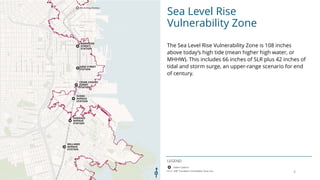 Sea Level Rise
Vulnerability Zone
LEGEND
The Sea Level Rise Vulnerability Zone is 108 inches
above todays high tide (mean higher high water, or
MHHW). This includes 66 inches of SLR plus 42 inches of
tidal and storm surge, an upper-range scenario for end
of century.
4
 