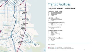 Transit Facilities
MAP LEGEND
Adjacent Transit Connections
Mariposa Street Zone:
? 55 Dogpatch (rerouted)
? 22 Fillmore (rerouted)
? 10 Townsend
? T-Third
22nd Street Zone:
? 55 Dogpatch (rerouted)
? T-Third
Cesar Chavez Street Zone:
? 10 Townsend
? 48 Quintara (rerouted)
Evans Avenue Zone:
? 19 Polk
Oakdale Avenue Zone:
? 23 Monterey
? 24 Divisadero
? 44 O'Shaughnessy
? 54 Felton
? T-Third
Williams Avenue Zone:
? 54 Felton
? T-Third
5
 