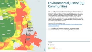 Environmental Justice (EJ)
Communities
LEGEND
This is a draft version of the EJ Communities map that was released in
December 2020. The San Francisco Planning Department is still in the
process of gathering feedback from the general public and from other
agencies. Because of this, the EJ Communities map may be revised
during the fall or winter of 2021. CalEPA recently issued a draft of
CalEnviroScreen 4.0 (which is the most heavily weighted data source in
the EJ Communities Map), so its likely that the EJ Communities map will
be updated once CES 4.0 is finalized.
For more information please visit:
https://sfplanning.org/project/environmental-justice-framework-and-
general-plan-policies
Area with high pollution burden (not included in OEHHA
CalEnviroScreen 3.0 due to missing data/low population)
 