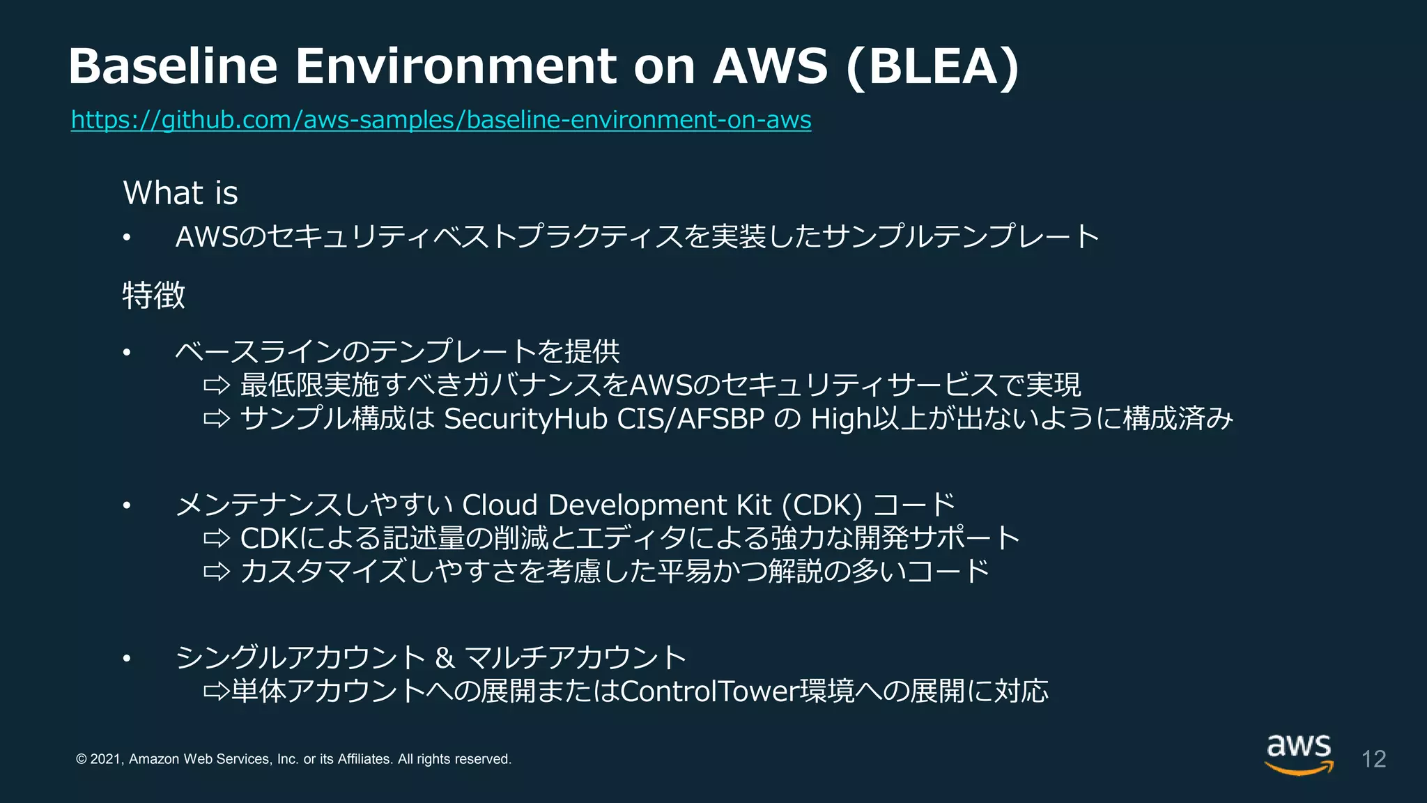 © 2021, Amazon Web Services, Inc. or its Affiliates. All rights reserved.
Baseline Environment on AWS (BLEA)
What is
• AWSのセキュリティベストプラクティスを実装したサンプルテンプレート
特徴
• ベースラインのテンプレートを提供
⇨ 最低限実施すべきガバナンスをAWSのセキュリティサービスで実現
⇨ サンプル構成は SecurityHub CIS/AFSBP の High以上が出ないように構成済み
• メンテナンスしやすい Cloud Development Kit (CDK) コード
⇨ CDKによる記述量の削減とエディタによる強力な開発サポート
⇨ カスタマイズしやすさを考慮した平易かつ解説の多いコード
• シングルアカウント & マルチアカウント
⇨単体アカウントへの展開またはControlTower環境への展開に対応
12
https://github.com/aws-samples/baseline-environment-on-aws
 