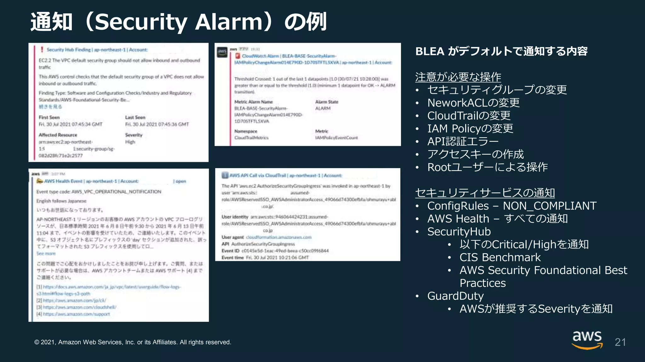 © 2021, Amazon Web Services, Inc. or its Affiliates. All rights reserved.
通知（Security Alarm）の例
BLEA がデフォルトで通知する内容
注意が必要な操作
• セキュリティグループの変更
• NeworkACLの変更
• CloudTrailの変更
• IAM Policyの変更
• API認証エラー
• アクセスキーの作成
• Rootユーザーによる操作
セキュリティサービスの通知
• ConfigRules – NON_COMPLIANT
• AWS Health – すべての通知
• SecurityHub
• 以下のCritical/Highを通知
• CIS Benchmark
• AWS Security Foundational Best
Practices
• GuardDuty
• AWSが推奨するSeverityを通知
21
 