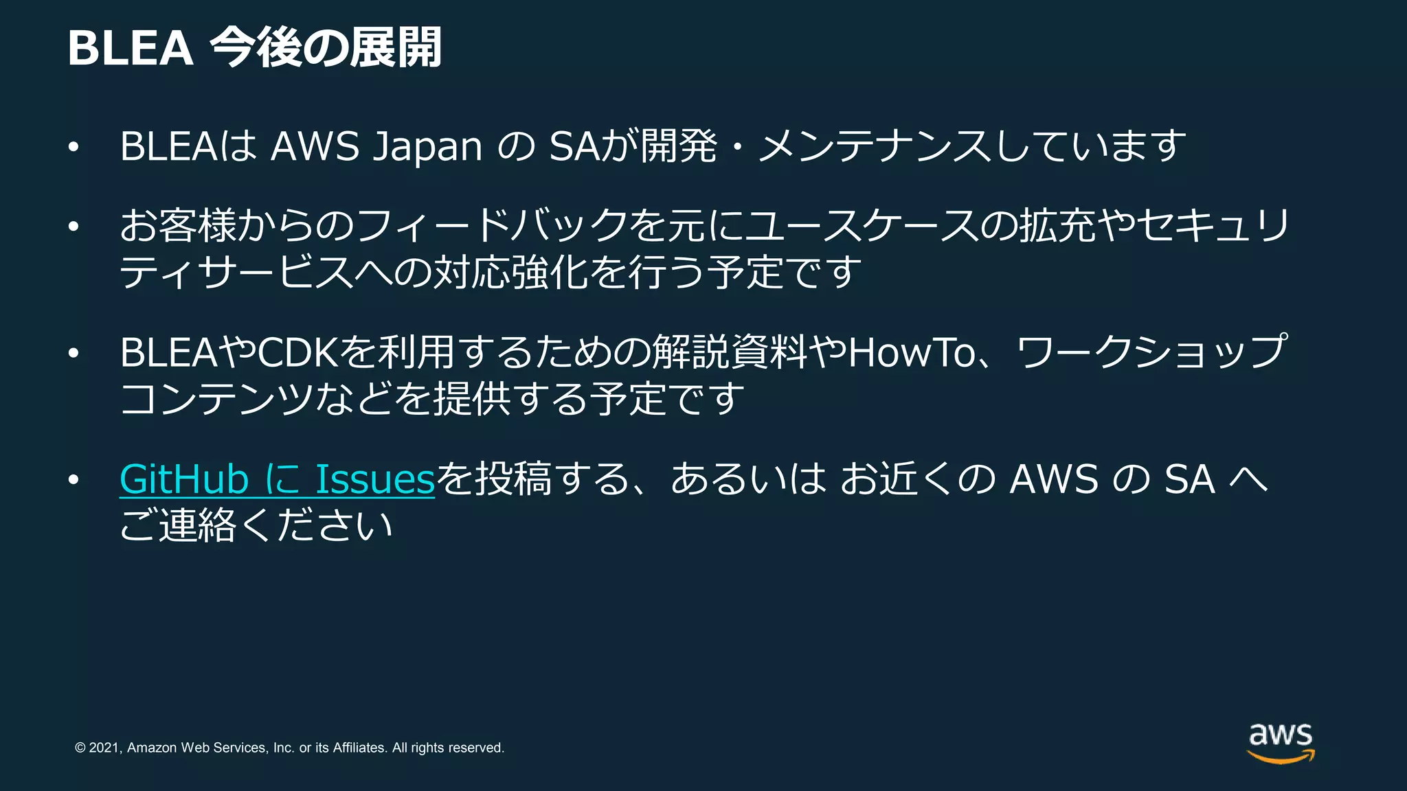 © 2021, Amazon Web Services, Inc. or its Affiliates. All rights reserved.
BLEA 今後の展開
• BLEAは AWS Japan の SAが開発・メンテナンスしています
• お客様からのフィードバックを元にユースケースの拡充やセキュリ
ティサービスへの対応強化を行う予定です
• BLEAやCDKを利用するための解説資料やHowTo、ワークショップ
コンテンツなどを提供する予定です
• GitHub に Issuesを投稿する、あるいは お近くの AWS の SA へ
ご連絡ください
 