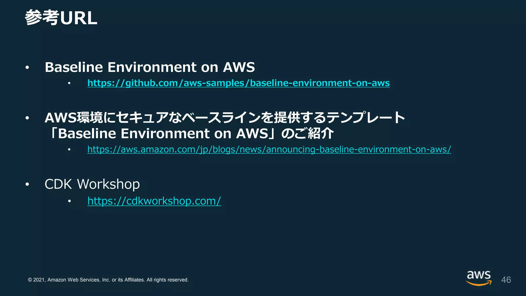 © 2021, Amazon Web Services, Inc. or its Affiliates. All rights reserved.
参考URL
• Baseline Environment on AWS
• https://github.com/aws-samples/baseline-environment-on-aws
• AWS環境にセキュアなベースラインを提供するテンプレート
「Baseline Environment on AWS」のご紹介
• https://aws.amazon.com/jp/blogs/news/announcing-baseline-environment-on-aws/
• CDK Workshop
• https://cdkworkshop.com/
46
 