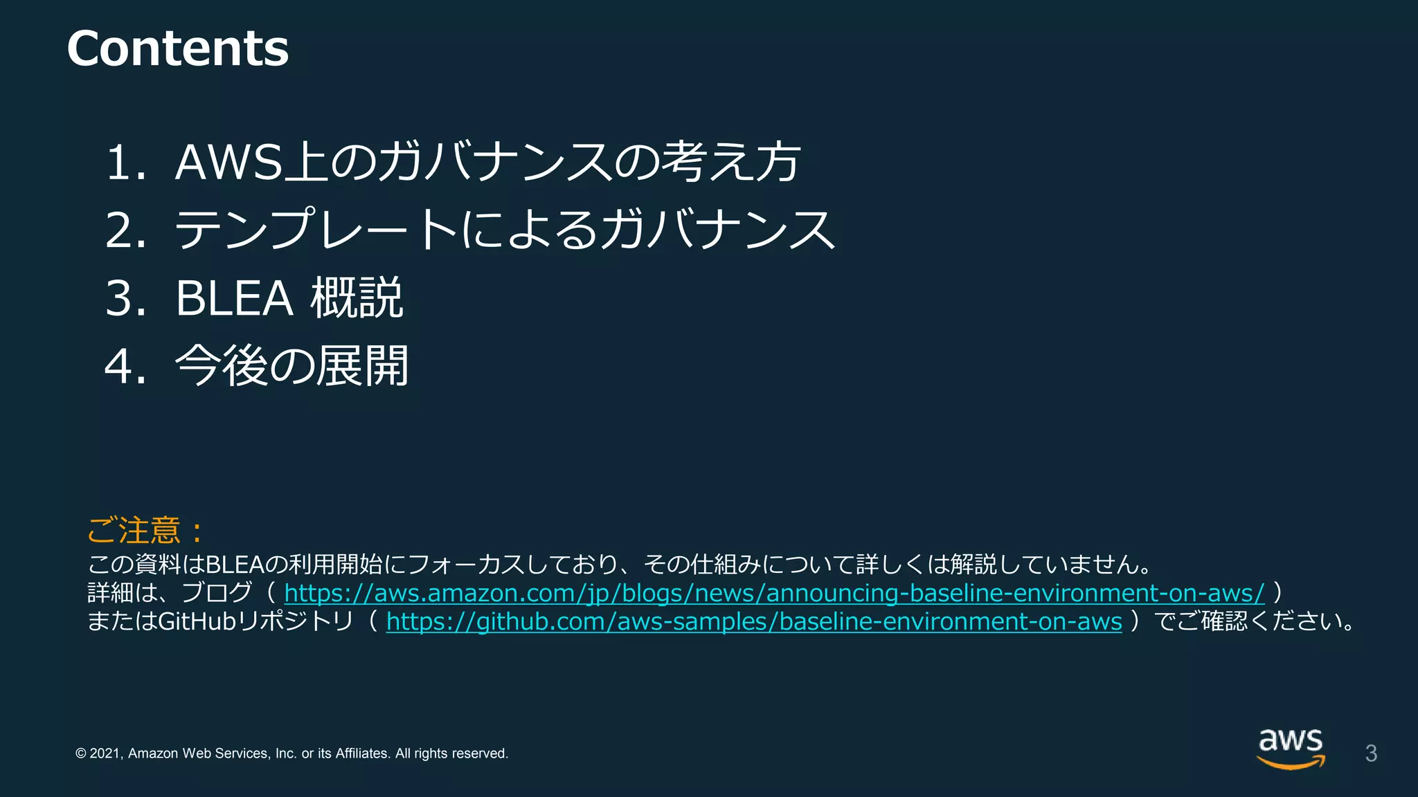 © 2021, Amazon Web Services, Inc. or its Affiliates. All rights reserved.
Contents
1. AWS上のガバナンスの考え方
2. テンプレートによるガバナンス
3. BLEA 概説
4. 今後の展開
3
ご注意：
この資料はBLEAの利用開始にフォーカスしており、その仕組みについて詳しくは解説していません。
詳細は、ブログ（ https://aws.amazon.com/jp/blogs/news/announcing-baseline-environment-on-aws/ ）
またはGitHubリポジトリ（ https://github.com/aws-samples/baseline-environment-on-aws ）でご確認ください。
 
