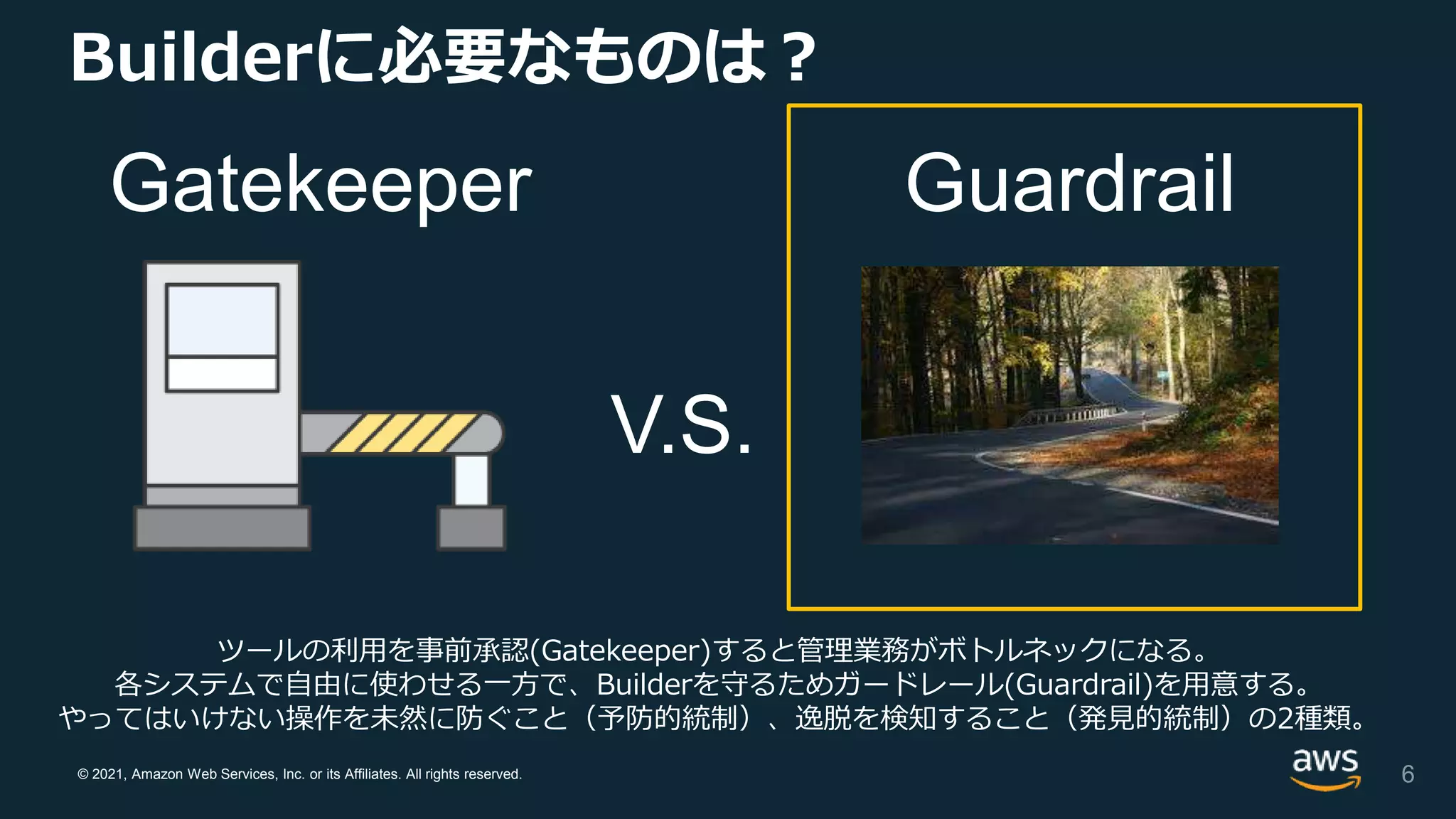 © 2021, Amazon Web Services, Inc. or its Affiliates. All rights reserved.
Builderに必要なものは？
Gatekeeper Guardrail
V.S.
ツールの利用を事前承認(Gatekeeper)すると管理業務がボトルネックになる。
各システムで自由に使わせる一方で、Builderを守るためガードレール(Guardrail)を用意する。
やってはいけない操作を未然に防ぐこと（予防的統制）、逸脱を検知すること（発見的統制）の2種類。
6
 
