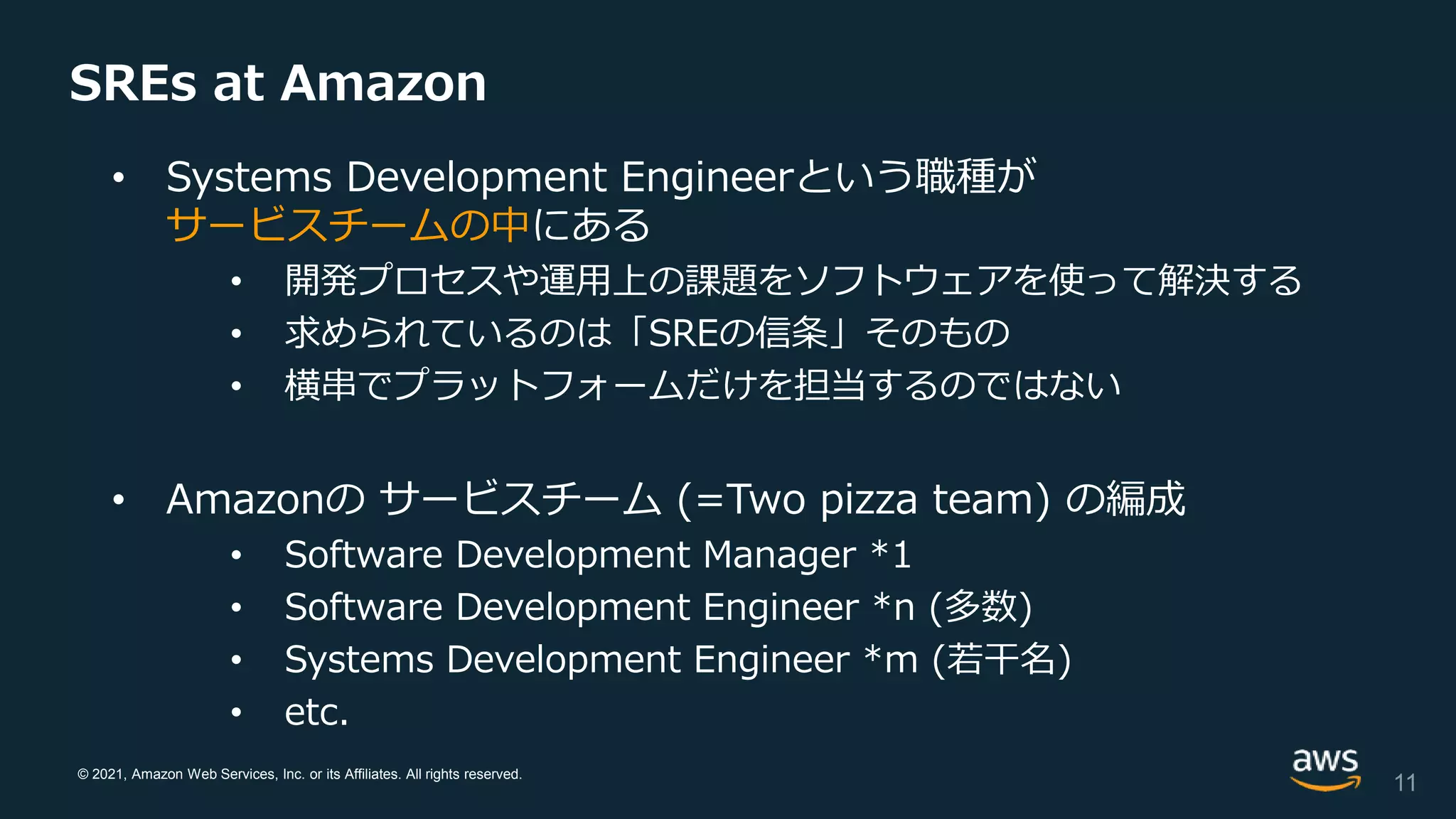 © 2021, Amazon Web Services, Inc. or its Affiliates. All rights reserved.
SREs at Amazon
• Systems Development Engineerという職種が
サービスチームの中にある
• 開発プロセスや運用上の課題をソフトウェアを使って解決する
• 求められているのは「SREの信条」そのもの
• 横串でプラットフォームだけを担当するのではない
• Amazonの サービスチーム (=Two pizza team) の編成
• Software Development Manager *1
• Software Development Engineer *n (多数)
• Systems Development Engineer *m (若干名)
• etc.
11
 